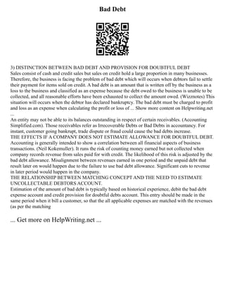 Bad Debt
3) DISTINCTION BETWEEN BAD DEBT AND PROVISION FOR DOUBTFUL DEBT
Sales consist of cash and credit sales but sales on credit hold a large proportion in many businesses.
Therefore, the business is facing the problem of bad debt which will occurs when debtors fail to settle
their payment for items sold on credit. A bad debt is an amount that is written off by the business as a
loss to the business and classified as an expense because the debt owed to the business is unable to be
collected, and all reasonable efforts have been exhausted to collect the amount owed. (Wizznotes) This
situation will occurs when the debtor has declared bankruptcy. The bad debt must be charged to profit
and loss as an expense when calculating the profit or loss of ... Show more content on Helpwriting.net
...
An entity may not be able to its balances outstanding in respect of certain receivables. (Accounting
Simplified.com). Those receivables refer as Irrecoverable Debts or Bad Debts in accountancy. For
instant, customer going bankrupt, trade dispute or fraud could cause the bad debts increase.
THE EFFECTS IF A COMPANY DOES NOT ESTIMATE ALLOWANCE FOR DOUBTFUL DEBT.
Accounting is generally intended to show a correlation between all financial aspects of business
transactions. (Neil Kokemuller). It runs the risk of counting money earned but not collected when
company records revenue from sales paid for with credit. The likelihood of this risk is adjusted by the
bad debt allowance. Misalignment between revenues earned in one period and the unpaid debt that
result later on would happen due to the failure to use bad debt allowance. Significant cuts to revenue
in later period would happen in the company.
THE RELATIONSHIP BETWEEN MATCHING CONCEPT AND THE NEED TO ESTIMATE
UNCOLLECTABLE DEBTORS ACCOUNT.
Estimation of the amount of bad debt is typically based on historical experience, debit the bad debt
expense account and credit provision for doubtful debts account. This entry should be made in the
same period when it bill a customer, so that the all applicable expenses are matched with the revenues
(as per the matching
... Get more on HelpWriting.net ...
 