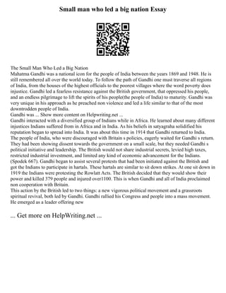 Small man who led a big nation Essay
The Small Man Who Led a Big Nation
Mahatma Gandhi was a national icon for the people of India between the years 1869 and 1948. He is
still remembered all over the world today. To follow the path of Gandhi one must traverse all regions
of India, from the houses of the highest officials to the poorest villages where the word poverty does
injustice. Gandhi led a fearless resistance against the British government, that oppressed his people,
and an endless pilgrimage to lift the spirits of his people(the people of India) to maturity. Gandhi was
very unique in his approach as he preached non violence and led a life similar to that of the most
downtrodden people of India.
Gandhi was ... Show more content on Helpwriting.net ...
Gandhi interacted with a diversified group of Indians while in Africa. He learned about many different
injustices Indians suffered from in Africa and in India. As his beliefs in satyagraha solidified his
reputation began to spread into India. It was about this time in 1914 that Gandhi returned to India.
The people of India, who were discouraged with Britain s policies, eagerly waited for Gandhi s return.
They had been showing dissent towards the government on a small scale, but they needed Gandhi s
political initiative and leadership. The British would not share industrial secrets, levied high taxes,
restricted industrial investment, and limited any kind of economic advancement for the Indians.
(Spodek 667). Gandhi began to assist several protests that had been initiated against the British and
got the Indians to participate in hartals. These hartals are similar to sit down strikes. At one sit down in
1919 the Indians were protesting the Rowlatt Acts. The British decided that they would show their
power and killed 379 people and injured over1100. This is when Gandhi and all of India proclaimed
non cooperation with Britain.
This action by the British led to two things: a new vigorous political movement and a grassroots
spiritual revival, both led by Gandhi. Gandhi rallied his Congress and people into a mass movement.
He emerged as a leader offering new
... Get more on HelpWriting.net ...
 