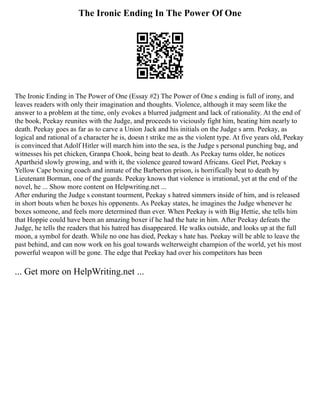 The Ironic Ending In The Power Of One
The Ironic Ending in The Power of One (Essay #2) The Power of One s ending is full of irony, and
leaves readers with only their imagination and thoughts. Violence, although it may seem like the
answer to a problem at the time, only evokes a blurred judgment and lack of rationality. At the end of
the book, Peekay reunites with the Judge, and proceeds to viciously fight him, beating him nearly to
death. Peekay goes as far as to carve a Union Jack and his initials on the Judge s arm. Peekay, as
logical and rational of a character he is, doesn t strike me as the violent type. At five years old, Peekay
is convinced that Adolf Hitler will march him into the sea, is the Judge s personal punching bag, and
witnesses his pet chicken, Granpa Chook, being beat to death. As Peekay turns older, he notices
Apartheid slowly growing, and with it, the violence geared toward Africans. Geel Piet, Peekay s
Yellow Cape boxing coach and inmate of the Barberton prison, is horrifically beat to death by
Lieutenant Borman, one of the guards. Peekay knows that violence is irrational, yet at the end of the
novel, he ... Show more content on Helpwriting.net ...
After enduring the Judge s constant tourment, Peekay s hatred simmers inside of him, and is released
in short bouts when he boxes his opponents. As Peekay states, he imagines the Judge whenever he
boxes someone, and feels more determined than ever. When Peekay is with Big Hettie, she tells him
that Hoppie could have been an amazing boxer if he had the hate in him. After Peekay defeats the
Judge, he tells the readers that his hatred has disappeared. He walks outside, and looks up at the full
moon, a symbol for death. While no one has died, Peekay s hate has. Peekay will be able to leave the
past behind, and can now work on his goal towards welterweight champion of the world, yet his most
powerful weapon will be gone. The edge that Peekay had over his competitors has been
... Get more on HelpWriting.net ...
 