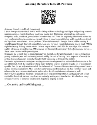 Amusing Ourselves To Death Postman
Amusing Ourselves to Death Experiment
I never thought about what it would be like living without technology until I got assigned my summer
reading project, a twenty four hour electronic media fast. That meant absolutely no cell phone,
computer, radio, television, you couldn t even ride in a car! From the beginning I knew this would be
very challenging for me considering my cell phone is glued to me at the hip and I can t sleep without
the light from a television. I know, pathetic. When I first started I thought this would be so easy. I
would breeze through this with no problem. Man was I wrong! I started at around nine o clock PM the
night before my full day so that meant I would stop at nine o clock PM the next night. On a normal
night I fall asleep around twelve AM however, on this night I surprisingly fell asleep around eleven ...
Show more content on Helpwriting.net ...
It saddens me to think that so many teens rely on their phone for entertainment. It was so refreshing
getting out in the pool and swimming around and by the end of the day I was so proud of myself for
getting through because I honestly thought that I was going to break in the middle.
Postman s argument that through technology we are amusing ourselves to death is also relevant to the
age of Internet. With the Internet we have many different sources available to get a lot of information
quickly. But, do we truly understand all the information? Postman thinks we take things out of context
and do not reason anymore. Also, look how entertaining the Internet can be. YouTube has videos and
other media. You can download music and movies. Social media is entertainment as well.
However, you could say postman s argument is not relevant to the Internet age because with social
media like Facebook, twitter, emails we are actually writing more than before. We also have many
sources available to compare information, hopefully helping us think
... Get more on HelpWriting.net ...
 