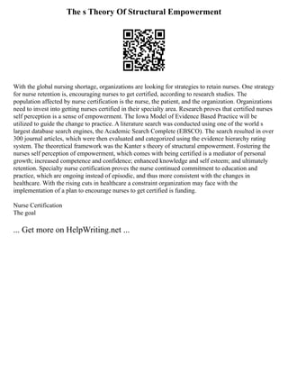 The s Theory Of Structural Empowerment
With the global nursing shortage, organizations are looking for strategies to retain nurses. One strategy
for nurse retention is, encouraging nurses to get certified, according to research studies. The
population affected by nurse certification is the nurse, the patient, and the organization. Organizations
need to invest into getting nurses certified in their specialty area. Research proves that certified nurses
self perception is a sense of empowerment. The Iowa Model of Evidence Based Practice will be
utilized to guide the change to practice. A literature search was conducted using one of the world s
largest database search engines, the Academic Search Complete (EBSCO). The search resulted in over
300 journal articles, which were then evaluated and categorized using the evidence hierarchy rating
system. The theoretical framework was the Kanter s theory of structural empowerment. Fostering the
nurses self perception of empowerment, which comes with being certified is a mediator of personal
growth; increased competence and confidence; enhanced knowledge and self esteem; and ultimately
retention. Specialty nurse certification proves the nurse continued commitment to education and
practice, which are ongoing instead of episodic, and thus more consistent with the changes in
healthcare. With the rising cuts in healthcare a constraint organization may face with the
implementation of a plan to encourage nurses to get certified is funding.
Nurse Certification
The goal
... Get more on HelpWriting.net ...
 