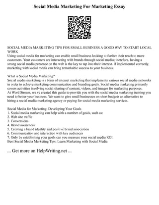 Social Media Marketing For Marketing Essay
SOCIAL MEDIA MARKETING TIPS FOR SMALL BUSINESS A GOOD WAY TO START LOCAL
WORK
Using social media for marketing can enable small business looking to further their reach to more
customers. Your customers are interacting with brands through social media; therefore, having a
strong social media presence on the web is the key to tap into their interest. If implemented correctly,
marketing with social media can bring remarkable success to your business.
What is Social Media Marketing?
Social media marketing is a form of internet marketing that implements various social media networks
in order to achieve marketing communication and branding goals. Social media marketing primarily
covers activities involving social sharing of content, videos, and images for marketing purposes.
At Word Stream, we ve created this guide to provide you with the social media marketing training you
need to better your business. We want to give small businesses on short budgets an alternative to
hiring a social media marketing agency or paying for social media marketing services.
Social Media for Marketing: Developing Your Goals
1. Social media marketing can help with a number of goals, such as:
2. Web site traffic
3. Conversions
4. Brand awareness
5. Creating a brand identity and positive brand association
6. Communication and interaction with key audiences
7. Only by establishing your goals can you measure your social media ROI.
Best Social Media Marketing Tips: Learn Marketing with Social Media
... Get more on HelpWriting.net ...
 