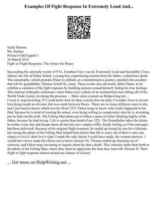 Examples Of Fight Response In Extremely Loud And...
Sachi Sharma
Ms. Richter
Period 6 GB English 1
26 March 2018
Fight or Flight Response: The Armor He Wears
Succeeding the untimely events of 9/11, Jonathan Foer s novel, Extremely Loud and Incredibly Close,
follows the life of Oskar Schell, a young boy experiencing trauma from his father s calamitous death.
The catastrophe, which prompts Oskar to embark on a transformative journey, parallels the accident
that left his grandfather, Thomas Schell Sr., mute. These events also adversely affect Oskar, as he
exhibits a variation of the fight response by building armour around himself, hiding his true feelings.
This internal imbroglio culminates when Oskar sees a photo of an unidentified man falling off of the
World Trade Center, invoking the presence ... Show more content on Helpwriting.net ...
I want to stop inventing. If I could know how he died, exactly how he died, I wouldn t have to invent
him dying inside an elevator that was stuck between floors...There are so many different ways to die,
and I just need to know which was his (Foer 257). Oskar longs to know what really happened to his
Dad, because he is tired of wearing his armor, even being willing to compromise who he is, inventing,
just to find out the truth. The Falling Man photo gives Oskar a sense of relief, thinking highly of his
father, because he died trying. Life is scarier than death (Foer 322). The Grandfather takes the letters
he writes every day and dumps them all into his son s empty coffin, finally feeling as if the messages
had been delivered. Because of his original flight response, he ended up losing his son for a lifetime,
but seeing the photo of the Falling Man helped him realize that life is scary, but if there s only one
chance to live it, then live it right. I made the only choice I could have made, the woman answers. I
would have never made the choice not to know (Junod 18). Thomas ended up returning out of
curiosity, and Oskar stops inventing to inquire about his dad s death. This curiosity leads them both to
the photo of the Falling Man, where they learn to appreciate the time they had with Thomas Jr. Their
flight or fight response almost ruined any chance of closure
... Get more on HelpWriting.net ...
 