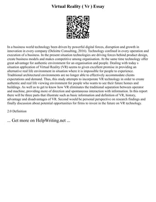 Virtual Reality ( Vr ) Essay
In a business world technology been driven by powerful digital forces, disruption and growth in
innovation in every company (Deloitte Consulting, 2016). Technology confined in every operation and
execution of a business. In the present situation technologies are driving forces behind product design,
create business models and makes competitive among organisation. At the same time technology offer
great advantage for authentic environment for an organisation and people. Dealing with today s
situation application of Virtual Reality (VR) seems to given excellent promise in providing an
alternative real life environment in situation where it is impossible for people to experience.
Traditional architectural environments are no longer able to effectively accommodate clients
expectations and demand. Thus, this study attempts to incorporate VR technology in order to create
authentic and real life viewing environment for people who wants to see their future homes and
buildings. As well as to get to know how VR eliminates the traditional separation between operator
and machine, providing more of direction and spontaneous interaction with information. In this report
there will be three parts that illustrate such as basic information and definition of VR, history,
advantage and disadvantages of VR. Second would be personal perspective on research findings and
finally discussion about potential opportunities for firms to invest in the future on VR technology.
2.0 Definition
... Get more on HelpWriting.net ...
 