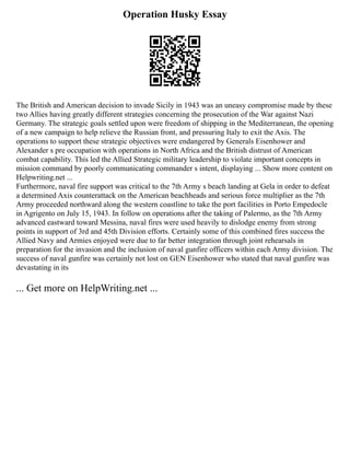 Operation Husky Essay
The British and American decision to invade Sicily in 1943 was an uneasy compromise made by these
two Allies having greatly different strategies concerning the prosecution of the War against Nazi
Germany. The strategic goals settled upon were freedom of shipping in the Mediterranean, the opening
of a new campaign to help relieve the Russian front, and pressuring Italy to exit the Axis. The
operations to support these strategic objectives were endangered by Generals Eisenhower and
Alexander s pre occupation with operations in North Africa and the British distrust of American
combat capability. This led the Allied Strategic military leadership to violate important concepts in
mission command by poorly communicating commander s intent, displaying ... Show more content on
Helpwriting.net ...
Furthermore, naval fire support was critical to the 7th Army s beach landing at Gela in order to defeat
a determined Axis counterattack on the American beachheads and serious force multiplier as the 7th
Army proceeded northward along the western coastline to take the port facilities in Porto Empedocle
in Agrigento on July 15, 1943. In follow on operations after the taking of Palermo, as the 7th Army
advanced eastward toward Messina, naval fires were used heavily to dislodge enemy from strong
points in support of 3rd and 45th Division efforts. Certainly some of this combined fires success the
Allied Navy and Armies enjoyed were due to far better integration through joint rehearsals in
preparation for the invasion and the inclusion of naval gunfire officers within each Army division. The
success of naval gunfire was certainly not lost on GEN Eisenhower who stated that naval gunfire was
devastating in its
... Get more on HelpWriting.net ...
 