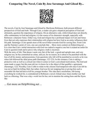 Comparing The Novel, Cain By Jose Saramago And Gilead By...
The novels, Cain by José Saramago and Gilead by Marilynne Robinson, both present different
perspectives of God and truth. Through Cain, a reader can gain a skeptical perception of God and
ultimately, question the importance of religion. On an alternative side, while Gilead does not directly
offer commentary to God and religion, it is the source of its characters strength, especially with
Robinson s character Ames. Either way, God and religion has a profound impact on Cain and Ames
lives that not only expresses their relationship with religion but how God as an entity influences their
life path. Saramago s Cain spends most of the novel bitter towards God for cursing him. From Cain
and the Narrator s point of view, one can conclude that ... Show more content on Helpwriting.net ...
It is clear that Cain s initial interaction with God was indeed a negative one but it created an outlet for
Cain to question truth and to prove why religion s truth is incorrect.
With the story of Job, That doesn t seem very fair of the lord...a good and upright man, and very
religious too, he has committed no crime, and yet, for no reason, he is about to be punished with the
loss of all his money and possessions, Cain questions why Job will be punished as severely as he was
when Job followed the ideal pious path (Saramago, 122 123). In this instance, Cain is taking a
protective role as well as a critical one when it comes to God s convoluted motivations, The lord and
satan made a wager, but this man job isn t to know he is the object of that gambler s agreement
(Saramago, 122). Possibly, Cain is able to relate to the citizens God tampered with since Cain felt he
was not at fault for killing Abel, but rather, God was for not stopping him or giving him such a
miserable life that led him to kill his younger brother. This idea that a misfortune, Job losing
everything he worked for, is contradicted in Robinson s novel, Gilead since Ames mother saw bad
luck as a blessing, That was a day s work lost for her, not to mention the setting hens and the fryers.
She
... Get more on HelpWriting.net ...
 