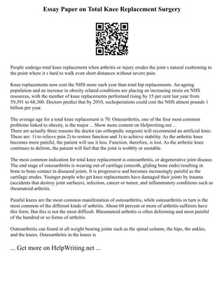 Essay Paper on Total Knee Replacement Surgery
People undergo total knee replacement when arthritis or injury erodes the joint s natural cushioning to
the point where it s hard to walk even short distances without severe pain.
Knee replacements now cost the NHS more each year than total hip replacements. An ageing
population and an increase in obesity related conditions are placing an increasing strain on NHS
resources, with the number of knee replacements performed rising by 15 per cent last year from
59,391 to 68,300. Doctors predict that by 2010, suchoperations could cost the NHS almost pounds 1
billion per year.
The average age for a total knee replacement is 70. Osteoarthritis, one of the four most common
problems linked to obesity, is the major ... Show more content on Helpwriting.net ...
There are actually three reasons the doctor (an orthopedic surgeon) will recommend an artificial knee.
These are: 1) to relieve pain 2) to restore function and 3) to achieve stability. As the arthritic knee
becomes more painful, the patient will use it less. Function, therefore, is lost. As the arthritic knee
continues to deform, the patient will feel that the joint is wobbly or unstable.
The most common indication for total knee replacement is osteoarthritis, or degenerative joint disease.
The end stage of osteoarthritis is wearing out of cartilage (smooth, gliding bone ends) resulting in
bone to bone contact in diseased joints. It is progressive and becomes increasingly painful as the
cartilage erodes. Younger people who get knee replacements have damaged their joints by trauma
(accidents that destroy joint surfaces), infection, cancer or tumor, and inflammatory conditions such as
rheumatoid arthritis.
Painful knees are the most common manifestation of osteoarthritis, while osteoarthritis in turn is the
most common of the different kinds of arthritis. About 60 percent or more of arthritis sufferers have
this form. But this is not the most difficult. Rheumatoid arthritis is often deforming and most painful
of the hundred or so forms of arthritis.
Osteoarthritis can found in all weight bearing joints such as the spinal column, the hips, the ankles,
and the knees. Osteoarthritis in the knees is
... Get more on HelpWriting.net ...
 