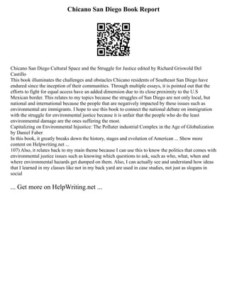 Chicano San Diego Book Report
Chicano San Diego Cultural Space and the Struggle for Justice edited by Richard Griswold Del
Castillo
This book illuminates the challenges and obstacles Chicano residents of Southeast San Diego have
endured since the inception of their communities. Through multiple essays, it is pointed out that the
efforts to fight for equal access have an added dimension due to its close proximity to the U.S
Mexican border. This relates to my topics because the struggles of San Diego are not only local, but
national and international because the people that are negatively impacted by these issues such as
environmental are immigrants. I hope to use this book to connect the national debate on immigration
with the struggle for environmental justice because it is unfair that the people who do the least
environmental damage are the ones suffering the most.
Capitalizing on Environmental Injustice: The Polluter industrial Complex in the Age of Globalization
by Daniel Faber
In this book, it greatly breaks down the history, stages and evolution of American ... Show more
content on Helpwriting.net ...
107) Also, it relates back to my main theme because I can use this to know the politics that comes with
environmental justice issues such as knowing which questions to ask, such as who, what, when and
where environmental hazards get dumped on them. Also, I can actually see and understand how ideas
that I learned in my classes like not in my back yard are used in case studies, not just as slogans in
social
... Get more on HelpWriting.net ...
 