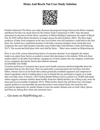 Heinz And Beech Nut Case Study Solution
Problem Statement The Heinz case study discusses the proposed merger between the Heinz company
and Beech Nut that was struck down by the Federal Trade Commission in 2001. Once the panel
announced its decision to block Heinz s purchase of Milnot Holding Corporation, the maker of Beech
Nut, for $185 million Heinz decided to no longer pursue the deal (Labaton, 2001). The three major
producers of baby food companies at the time were Gerber who still maintains a solid hold on the first
place slot. Gerber has a significant presence in the baby consumer products arena, being that most
companies that carry baby products typically carry Gerber baby food (Wilmer, Cutler and Pickering,
2017). The second and third place slots were held by Heinz ... Show more content on Helpwriting.net
...
Price is one of the various determining factors of consumer demand. In an oligopoly the market
leaders can adjust these factors as needed to ensure their dominance in the industry. With only three
market leaders in the baby food industry, merging two of those leaders into one company would lead
to two companies driving the factors that influence demand.
ECONOMIC FACTORS
Customer preferences Consumers have grown more health conscious and knowledgeable about the
ingredients that go into their food. They are particularly concerned about the food they feed their
babies. Parents want to avoid foods that contain genetically modified organisms and comprised of
natural ingredients which is leading them to turn to brands that are promoted as organic or to make
their own baby food. A Nielsen s 2015 Global Health Wellness Survey polled over 30,000 individuals
online suggests consumer mindset about healthy foods has shifted and they are willing to pay more for
items perceived as healthy (Gagliardi, 2015). While Gerber, Beech Nut and Heinz have developed
organic products to accommodate the growing trend to more natural foods, this trend has also
provided an opportunity for smaller brands to enter the market. Brands such as Earth s Best, Sprout
and Plum are staking their claim and consumers have
... Get more on HelpWriting.net ...
 