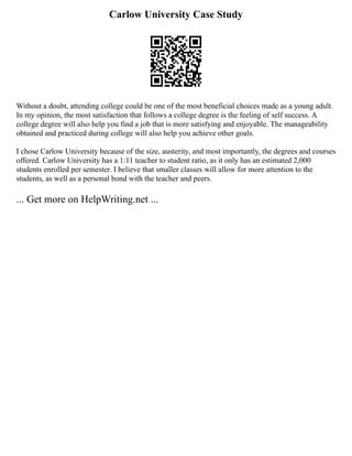 Carlow University Case Study
Without a doubt, attending college could be one of the most beneficial choices made as a young adult.
In my opinion, the most satisfaction that follows a college degree is the feeling of self success. A
college degree will also help you find a job that is more satisfying and enjoyable. The manageability
obtained and practiced during college will also help you achieve other goals.
I chose Carlow University because of the size, austerity, and most importantly, the degrees and courses
offered. Carlow University has a 1:11 teacher to student ratio, as it only has an estimated 2,000
students enrolled per semester. I believe that smaller classes will allow for more attention to the
students, as well as a personal bond with the teacher and peers.
... Get more on HelpWriting.net ...
 