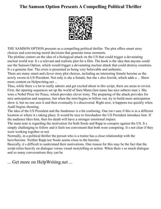 The Samson Option Presents A Compelling Political Thriller
THE SAMSON OPTION presents as a compelling political thriller. The plot offers smart story
choices and convincing moral decisions that generate tense moments.
The plotline centers on the idea of a biological attack on the US that could trigger a devastating
nuclear world war. It s a relevant and realistic plot for a film. The hook is the idea that anyone could
use the Samson Option, which would trigger a devastating nuclear attack that could destroy countries.
It s a genuine fear. The crisis is presented as being very believable and authentic.
There are many smart and clever story plot choices, including an interesting female heroine as the
newly sworn in US President. Not only is she a female, but she s also Jewish, which adds a ... Show
more content on Helpwriting.net ...
Thus, while there s a lot to really admire and get excited about in this script, there are areas to revisit.
First, the opening sequences set up the world of Sara Mann (last name has nice subtext man ). She
wins a Nobel Prize for Peace, which provides clever irony. The preparing of the attack provides for
nice anticipation and suspense, but when the mist begins to billow out, try to build more anticipation
show it, but no one sees it and then eventually it s discovered. Right now, it happens too quickly when
Aadil begins shouting.
The idea of the US President and the fundraiser is a bit confusing. One isn t sure if this is in a different
location or where it s taking place. It would be nice to foreshadow the US President introduce him. If
the audience likes him, then his death will have a stronger emotional impact.
The main note is regarding the motivation for both Soule and Rapp to conspire against the US. It s
simply challenging to follow and it feels too convenient that both were conspiring. It s not clear if they
were working together or not.
Normally, in a political thriller the person who is a traitor has a close relationship with the
hero/heroine. Neither Rapp nor Soule seems close to the heroine.
Basically, it s difficult to understand their motivations. One reason for this may be the fact that the
script relies heavily on dialogue versus visual storytelling or action. When there s so much dialogue
and so many conversations they can be
... Get more on HelpWriting.net ...
 