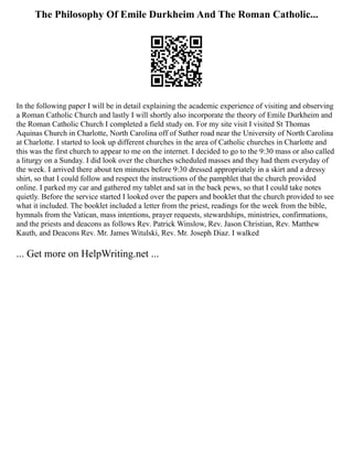 The Philosophy Of Emile Durkheim And The Roman Catholic...
In the following paper I will be in detail explaining the academic experience of visiting and observing
a Roman Catholic Church and lastly I will shortly also incorporate the theory of Emile Durkheim and
the Roman Catholic Church I completed a field study on. For my site visit I visited St Thomas
Aquinas Church in Charlotte, North Carolina off of Suther road near the University of North Carolina
at Charlotte. I started to look up different churches in the area of Catholic churches in Charlotte and
this was the first church to appear to me on the internet. I decided to go to the 9:30 mass or also called
a liturgy on a Sunday. I did look over the churches scheduled masses and they had them everyday of
the week. I arrived there about ten minutes before 9:30 dressed appropriately in a skirt and a dressy
shirt, so that I could follow and respect the instructions of the pamphlet that the church provided
online. I parked my car and gathered my tablet and sat in the back pews, so that I could take notes
quietly. Before the service started I looked over the papers and booklet that the church provided to see
what it included. The booklet included a letter from the priest, readings for the week from the bible,
hymnals from the Vatican, mass intentions, prayer requests, stewardships, ministries, confirmations,
and the priests and deacons as follows Rev. Patrick Winslow, Rev. Jason Christian, Rev. Matthew
Kauth, and Deacons Rev. Mr. James Witulski, Rev. Mr. Joseph Diaz. I walked
... Get more on HelpWriting.net ...
 