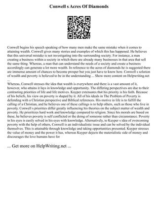 Conwell s Acres Of Diamonds
Conwell begins his speech speaking of how many men make the same mistake when it comes to
attaining wealth. Conwell gives many stories and examples of which this has happened. He believes
that this universal mistake is not investigating into the surrounding society. For instance, a man
creating a business within a society in which there are already many businesses in that area that sell
the same thing. Whereas, a man that can understand the needs of a society and create a business
accordingly can generate a lot more wealth. In reference to the acres of diamonds he is suggested there
are immense amount of chances to become prosper but you just have to know how. Conwell s solution
of wealth and poverty is believed to be in the understanding ... Show more content on Helpwriting.net
...
Whereas, Conwell stresses the idea that wealth is everywhere and there is a vast amount of it,
however, who attains it lays in knowledge and opportunity. The differing perspectives are due to their
contrasting priorities of life and life motives. Kuyper extenuates that his priority is his faith. Because
of his beliefs, his view on poverty is shaped by it. All of his ideals in The Problem of Poverty is
defending with a Christian perspective and Biblical references. His motive in life is to fulfill the
calling of a Christian, and he believes one of these callings is to help others, such as those who live in
poverty. Conwell s priorities differ greatly influencing his theories on the subject matter of wealth and
poverty. He prioritizes hard work and knowledge compared to religion. Since his morals are based on
these, he believes poverty is self conflicted or the doing of someone rather than circumstance. Poverty
in his eyes is easily solved in his eyes with knowledge. Alternatively, to Kuyper s idea of overcoming
poverty with the help of others, Conwell is an individualistic issue and can be solved by the individual
themselves. This is attainable through knowledge and taking opportunities presented. Kuyper stresses
the value of money and the power it has, whereas Kuyper dejects the materialistic side of money and
discourages the love humans have for
... Get more on HelpWriting.net ...
 