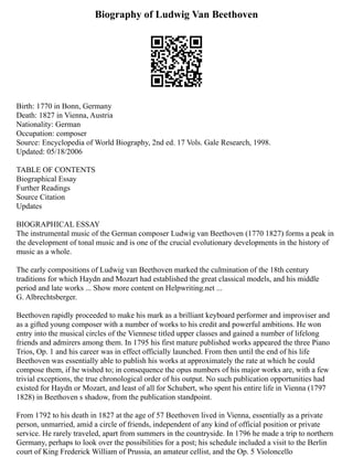 Biography of Ludwig Van Beethoven
Birth: 1770 in Bonn, Germany
Death: 1827 in Vienna, Austria
Nationality: German
Occupation: composer
Source: Encyclopedia of World Biography, 2nd ed. 17 Vols. Gale Research, 1998.
Updated: 05/18/2006
TABLE OF CONTENTS
Biographical Essay
Further Readings
Source Citation
Updates
BIOGRAPHICAL ESSAY
The instrumental music of the German composer Ludwig van Beethoven (1770 1827) forms a peak in
the development of tonal music and is one of the crucial evolutionary developments in the history of
music as a whole.
The early compositions of Ludwig van Beethoven marked the culmination of the 18th century
traditions for which Haydn and Mozart had established the great classical models, and his middle
period and late works ... Show more content on Helpwriting.net ...
G. Albrechtsberger.
Beethoven rapidly proceeded to make his mark as a brilliant keyboard performer and improviser and
as a gifted young composer with a number of works to his credit and powerful ambitions. He won
entry into the musical circles of the Viennese titled upper classes and gained a number of lifelong
friends and admirers among them. In 1795 his first mature published works appeared the three Piano
Trios, Op. 1 and his career was in effect officially launched. From then until the end of his life
Beethoven was essentially able to publish his works at approximately the rate at which he could
compose them, if he wished to; in consequence the opus numbers of his major works are, with a few
trivial exceptions, the true chronological order of his output. No such publication opportunities had
existed for Haydn or Mozart, and least of all for Schubert, who spent his entire life in Vienna (1797
1828) in Beethoven s shadow, from the publication standpoint.
From 1792 to his death in 1827 at the age of 57 Beethoven lived in Vienna, essentially as a private
person, unmarried, amid a circle of friends, independent of any kind of official position or private
service. He rarely traveled, apart from summers in the countryside. In 1796 he made a trip to northern
Germany, perhaps to look over the possibilities for a post; his schedule included a visit to the Berlin
court of King Frederick William of Prussia, an amateur cellist, and the Op. 5 Violoncello
 