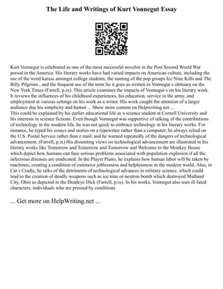 The Life and Writings of Kurt Vonnegut Essay
Kurt Vonnegut is celebrated as one of the most successful novelist in the Post Second World War
period in the America. His literary works have had varied impacts on American culture, including the
use of the word karass amongst college students, the naming of the pop groups Ice Nine Kills and The
Billy Pilgrims , and the frequent use of the term So it goes as written in Vonnegut s obituary on the
New York Times (Farrell, p.ix). This article examines the impacts of Vonnegut s on his literary work.
It reviews the influences of his childhood experiences, his education, service in the army, and
employment at various settings on his work as a writer. His work caught the attention of a larger
audience due his simplicity and humor ... Show more content on Helpwriting.net ...
This could be explained by his earlier educational life as a science student at Cornell University and
his interests in science fictions. Even though Vonnegut was supportive of talking of the contributions
of technology in the modern life, he was not quick to embrace technology in his literary works. For
instance, he typed his essays and stories on a typewriter rather than a computer; he always relied on
the U.S. Postal Service rather than e mail; and he warned repeatedly of the dangers of technological
advancement, (Farrell, p.ix) His dissenting views on technological advancement are illustrated in his
literary works like Tomorrow and Tomorrow and Tomorrow and Welcome to the Monkey House
which depict how humans can face serious problems associated with population explosion if all the
infectious diseases are eradicated. In the Player Piano, he explains how human labor will be taken by
machines, creating a condition of extensive joblessness and helplessness in the modern world. Also, in
Cat s Cradle, he talks of the detriments of technological advances in military science, which could
lead to the creation of deadly weapons such as ice nine or neutron bomb which destroyed Midland
City, Ohio as depicted in the Deadeye Dick (Farrell, p.ix). In his works, Vonnegut also uses ill fated
characters, individuals who are pressed by conditions
... Get more on HelpWriting.net ...
 