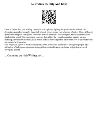 Australian Identity And Ideal
From a Tarzan like, pun making simpleton to a vigilante fighting for justice in the outback of a
dystopian Australia, we really have it all when it comes to our vast selection of native films. Although
quite diverse in plot, setting and characters they all broadcast the concept of Australian identity and
ideals to the world. There are many concepts that reflect the typical Australian identity such as
mateship, larrikinism and the Aussie battler and it is more important know than ever to celebrate what
it means to be Australian.
One important aspect of Australian identity is the history and treatment of aboriginal people. The
utilisation of indigenous education through film media allows an exclusive insight into areas of
aboriginal culture
... Get more on HelpWriting.net ...
 