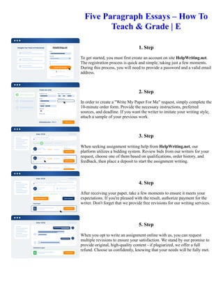 Five Paragraph Essays – How To
Teach & Grade | E
1. Step
To get started, you must first create an account on site HelpWriting.net.
The registration process is quick and simple, taking just a few moments.
During this process, you will need to provide a password and a valid email
address.
2. Step
In order to create a "Write My Paper For Me" request, simply complete the
10-minute order form. Provide the necessary instructions, preferred
sources, and deadline. If you want the writer to imitate your writing style,
attach a sample of your previous work.
3. Step
When seeking assignment writing help from HelpWriting.net, our
platform utilizes a bidding system. Review bids from our writers for your
request, choose one of them based on qualifications, order history, and
feedback, then place a deposit to start the assignment writing.
4. Step
After receiving your paper, take a few moments to ensure it meets your
expectations. If you're pleased with the result, authorize payment for the
writer. Don't forget that we provide free revisions for our writing services.
5. Step
When you opt to write an assignment online with us, you can request
multiple revisions to ensure your satisfaction. We stand by our promise to
provide original, high-quality content - if plagiarized, we offer a full
refund. Choose us confidently, knowing that your needs will be fully met.
Five Paragraph Essays – How To Teach & Grade | E Five Paragraph Essays – How To Teach & Grade | E
 