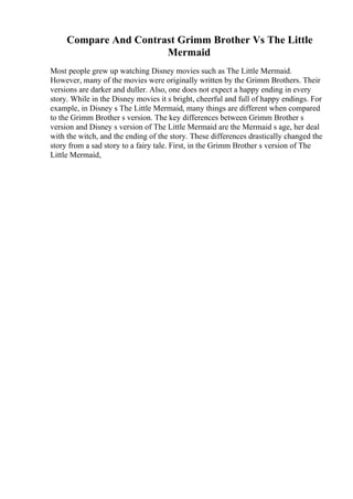 Compare And Contrast Grimm Brother Vs The Little
Mermaid
Most people grew up watching Disney movies such as The Little Mermaid.
However, many of the movies were originally written by the Grimm Brothers. Their
versions are darker and duller. Also, one does not expect a happy ending in every
story. While in the Disney movies it s bright, cheerful and full of happy endings. For
example, in Disney s The Little Mermaid, many things are different when compared
to the Grimm Brother s version. The key differences between Grimm Brother s
version and Disney s version of The Little Mermaid are the Mermaid s age, her deal
with the witch, and the ending of the story. These differences drastically changed the
story from a sad story to a fairy tale. First, in the Grimm Brother s version of The
Little Mermaid,
 