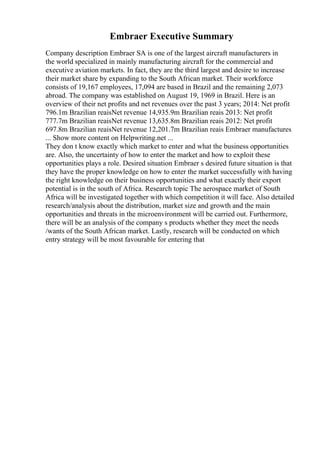 Embraer Executive Summary
Company description Embraer SA is one of the largest aircraft manufacturers in
the world specialized in mainly manufacturing aircraft for the commercial and
executive aviation markets. In fact, they are the third largest and desire to increase
their market share by expanding to the South African market. Their workforce
consists of 19,167 employees, 17,094 are based in Brazil and the remaining 2,073
abroad. The company was established on August 19, 1969 in Brazil. Here is an
overview of their net profits and net revenues over the past 3 years; 2014: Net profit
796.1m Brazilian reaisNet revenue 14,935.9m Brazilian reais 2013: Net profit
777.7m Brazilian reaisNet revenue 13,635.8m Brazilian reais 2012: Net profit
697.8m Brazilian reaisNet revenue 12,201.7m Brazilian reais Embraer manufactures
... Show more content on Helpwriting.net ...
They don t know exactly which market to enter and what the business opportunities
are. Also, the uncertainty of how to enter the market and how to exploit these
opportunities plays a role. Desired situation Embraer s desired future situation is that
they have the proper knowledge on how to enter the market successfully with having
the right knowledge on their business opportunities and what exactly their export
potential is in the south of Africa. Research topic The aerospace market of South
Africa will be investigated together with which competition it will face. Also detailed
research/analysis about the distribution, market size and growth and the main
opportunities and threats in the microenvironment will be carried out. Furthermore,
there will be an analysis of the company s products whether they meet the needs
/wants of the South African market. Lastly, research will be conducted on which
entry strategy will be most favourable for entering that
 