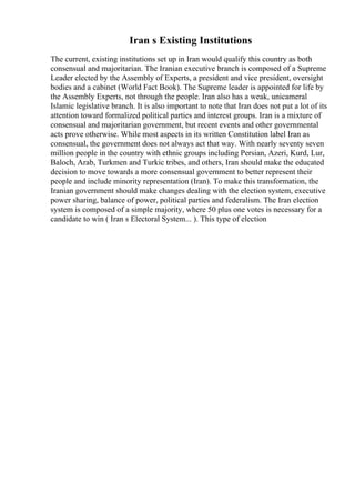 Iran s Existing Institutions
The current, existing institutions set up in Iran would qualify this country as both
consensual and majoritarian. The Iranian executive branch is composed of a Supreme
Leader elected by the Assembly of Experts, a president and vice president, oversight
bodies and a cabinet (World Fact Book). The Supreme leader is appointed for life by
the Assembly Experts, not through the people. Iran also has a weak, unicameral
Islamic legislative branch. It is also important to note that Iran does not put a lot of its
attention toward formalized political parties and interest groups. Iran is a mixture of
consensual and majoritarian government, but recent events and other governmental
acts prove otherwise. While most aspects in its written Constitution label Iran as
consensual, the government does not always act that way. With nearly seventy seven
million people in the country with ethnic groups including Persian, Azeri, Kurd, Lur,
Baloch, Arab, Turkmen and Turkic tribes, and others, Iran should make the educated
decision to move towards a more consensual government to better represent their
people and include minority representation (Iran). To make this transformation, the
Iranian government should make changes dealing with the election system, executive
power sharing, balance of power, political parties and federalism. The Iran election
system is composed of a simple majority, where 50 plus one votes is necessary for a
candidate to win ( Iran s Electoral System... ). This type of election
 