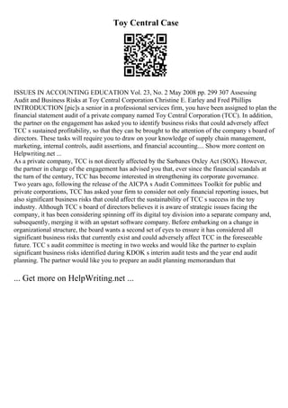 Toy Central Case
ISSUES IN ACCOUNTING EDUCATION Vol. 23, No. 2 May 2008 pp. 299 307 Assessing
Audit and Business Risks at Toy Central Corporation Christine E. Earley and Fred Phillips
INTRODUCTION [pic]s a senior in a professional services firm, you have been assigned to plan the
financial statement audit of a private company named Toy Central Corporation (TCC). In addition,
the partner on the engagement has asked you to identify business risks that could adversely affect
TCC s sustained profitability, so that they can be brought to the attention of the company s board of
directors. These tasks will require you to draw on your knowledge of supply chain management,
marketing, internal controls, audit assertions, and financial accounting.... Show more content on
Helpwriting.net ...
As a private company, TCC is not directly affected by the Sarbanes Oxley Act (SOX). However,
the partner in charge of the engagement has advised you that, ever since the financial scandals at
the turn of the century, TCC has become interested in strengthening its corporate governance.
Two years ago, following the release of the AICPA s Audit Committees Toolkit for public and
private corporations, TCC has asked your firm to consider not only financial reporting issues, but
also significant business risks that could affect the sustainability of TCC s success in the toy
industry. Although TCC s board of directors believes it is aware of strategic issues facing the
company, it has been considering spinning off its digital toy division into a separate company and,
subsequently, merging it with an upstart software company. Before embarking on a change in
organizational structure, the board wants a second set of eyes to ensure it has considered all
significant business risks that currently exist and could adversely affect TCC in the foreseeable
future. TCC s audit committee is meeting in two weeks and would like the partner to explain
significant business risks identified during KDOK s interim audit tests and the year end audit
planning. The partner would like you to prepare an audit planning memorandum that
... Get more on HelpWriting.net ...
 