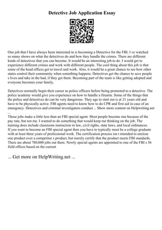 Detective Job Application Essay
One job that I have always been interested in is becoming a Detective for the FBI. I ve watched
so many shows on what the detectives do and how they handle the crimes. There are different
kinds of detectives that you can become. It would be an interesting job to do. I would get to
experience different crimes and work with different people. The cool thing about this job is that
some of the head offices get to travel and work. Also, it would be a great chance to see how other
states control their community when something happens. Detectives get the chance to save people
s lives and take in the bad, if they get them. Becoming part of the team is like getting adopted and
everyone becomes your family.
Detectives normally begin their career as police officers before being promoted to a detective. The
police academy would give you experience on how to handle a firearm. Some of the things that
the police and detectives do can be very dangerous. They age to start out is at 21 years old and
have to be physically active. FBI agents need to know how to do CPR and first aid in case of an
emergency. Detectives and criminal investigators conduct... Show more content on Helpwriting.net
...
Those jobs make a little less than an FBI special agent. Most people become one because of the
pay rate, but not me. I wanted to do something that would keep me thinking on the job. The
training does include classroom instruction in law, civil rights, state laws, and local ordinances.
If you want to become an FBI special agent then you have to typically must be a college graduate
with at least three years of professional work. The certification process isn t intended to enclose
one product over a competitor s product, but merely certify that the product meets FBI standards.
There are about 780,000 jobs out there. Newly special agents are appointed to one of the FBI s 56
field offices based on the current
... Get more on HelpWriting.net ...
 