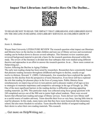 Impact That Librarians And Libraries Have On The Decline...
TO READ OR NOT TO READ: THE IMPACT THAT LIBRARIANS AND LIBRARIES HAVE
ON THE DECLINE IN READING AND LIBRARY SERVICES AS CHILDREN GROW UP
By:
Jessie A. Abraham
Wayne State University LITERATURE REVIEW The research question what impact can librarians
and libraries have on the decline in older children and teen use of library services and recreational
reading can be broken down to discuss several subtopics. This literature review examines peer
reviewed background material to provide a basis for the research questions discussed within this
study. The review of the literature is divided into four subtopics that were studied using different
theories and approaches in an effort to answer the research question. In an ... Show more content on
Helpwriting.net ...
Factors Affecting the Decline in Aging Children
The early teen reading slump has been noted by researchers. Researchers have consistently found
that pleasure reading increases throughout childhood and begins to decline, usually at age
twelve to thirteen. Howard, V. (2009). Unfortunately, few researchers have explored the specific
reasons for this decline from the perspective of teens themselves. Even fewer still have explored
the role that reading for pleasure plays in the lives of young teens. Public libraries focus
simultaneously on improving services to teen patrons and to pleasure readers of all ages as key
to strategies to maintain importance and competitive advantage in the age of Google. (p. 298).
One of the most significant barriers in the reading decline is difficulties selecting appealing
reading materials. (p.299). This particular study was collected using focus group questions with
249 completed surveys out of the 900 sent to junior high school students. There were several
factors that effected teen reading and usage of library services. Teens did not view library staff
as a useful source of readers advisory. Teens describe their lives as very busy, leaving little time to
read for pleasure. In this study, many teens note that they have more homework that elementary
school, but also more freedom to socialize. Teens describe their dislike of assigned reading and
their desire to select their own reading materials. This research
... Get more on HelpWriting.net ...
 