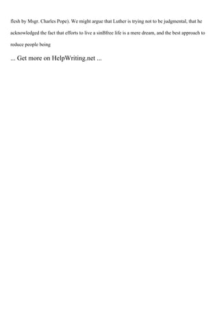 flesh by Msgr. Charles Pope). We might argue that Luther is trying not to be judgmental, that he
acknowledged the fact that efforts to live a sinВfree life is a mere dream, and the best approach to
reduce people being
... Get more on HelpWriting.net ...
 