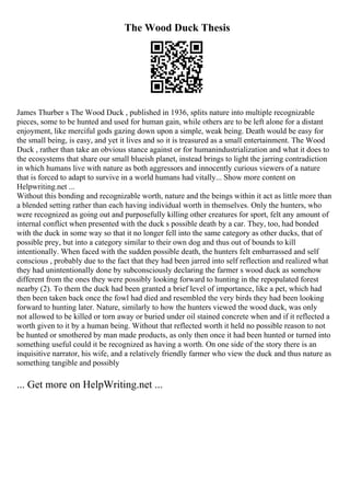 The Wood Duck Thesis
James Thurber s The Wood Duck , published in 1936, splits nature into multiple recognizable
pieces, some to be hunted and used for human gain, while others are to be left alone for a distant
enjoyment, like merciful gods gazing down upon a simple, weak being. Death would be easy for
the small being, is easy, and yet it lives and so it is treasured as a small entertainment. The Wood
Duck , rather than take an obvious stance against or for humanindustrialization and what it does to
the ecosystems that share our small blueish planet, instead brings to light the jarring contradiction
in which humans live with nature as both aggressors and innocently curious viewers of a nature
that is forced to adapt to survive in a world humans had vitally... Show more content on
Helpwriting.net ...
Without this bonding and recognizable worth, nature and the beings within it act as little more than
a blended setting rather than each having individual worth in themselves. Only the hunters, who
were recognized as going out and purposefully killing other creatures for sport, felt any amount of
internal conflict when presented with the duck s possible death by a car. They, too, had bonded
with the duck in some way so that it no longer fell into the same category as other ducks, that of
possible prey, but into a category similar to their own dog and thus out of bounds to kill
intentionally. When faced with the sudden possible death, the hunters felt embarrassed and self
conscious , probably due to the fact that they had been jarred into self reflection and realized what
they had unintentionally done by subconsciously declaring the farmer s wood duck as somehow
different from the ones they were possibly looking forward to hunting in the repopulated forest
nearby (2). To them the duck had been granted a brief level of importance, like a pet, which had
then been taken back once the fowl had died and resembled the very birds they had been looking
forward to hunting later. Nature, similarly to how the hunters viewed the wood duck, was only
not allowed to be killed or torn away or buried under oil stained concrete when and if it reflected a
worth given to it by a human being. Without that reflected worth it held no possible reason to not
be hunted or smothered by man made products, as only then once it had been hunted or turned into
something useful could it be recognized as having a worth. On one side of the story there is an
inquisitive narrator, his wife, and a relatively friendly farmer who view the duck and thus nature as
something tangible and possibly
... Get more on HelpWriting.net ...
 