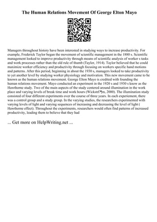 The Human Relations Movement Of George Elton Mayo
Managers throughout history have been interested in studying ways to increase productivity. For
example, Frederick Taylor began the movement of scientific management in the 1880 s. Scientific
management looked to improve productivity through means of scientific analysis of worker s tasks
and work processes rather than the old rule of thumb (Taylor, 1914). Taylor believed that he could
maximize worker efficiency and productivity through focusing on workers specific hand motions
and patterns. After this period, beginning in about the 1930 s, managers looked to take productivity
to yet another level by studying worker physiology and motivation. This new movement came to be
known as the human relations movement. George Elton Mayo is credited with founding the
human relations movement. Mayo conducted an experiment in the 1920 s and 1930 s know as the
Hawthorne study. Two of the main aspects of the study centered around illumination in the work
place and varying levels of break time and work hours (WickstrГ¶m, 2000). The illumination study
consisted of four different experiments over the course of three years. In each experiement, there
was a control group and a study group. In the varying studies, the researchers experimented with
varying levels of light and varying sequences of increasing and decreasing the level of light (
Hawthorne effect). Throughout the experiments, researchers would often find patterns of increased
productivity, leading them to believe that they had
... Get more on HelpWriting.net ...
 