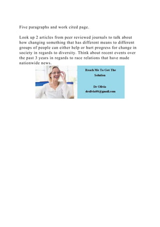 Five paragraphs and work cited page.
Look up 2 articles from peer reviewed journals to talk about
how changing something that has different means to different
groups of people can either help or hurt progress for change in
society in regards to diversity. Think about recent events over
the past 3 years in regards to race relations that have made
nationwide news.
 