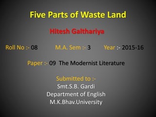 Five Parts of Waste Land
Hitesh Galthariya
Roll No :- 08 M.A. Sem :- 3 Year :- 2015-16
Paper :- 09 The Modernist Literature
Submitted to :-
Smt.S.B. Gardi
Department of English
M.K.Bhav.University
 