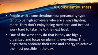 4. Conscientiousness
• People with a conscientiousness personality type
tend to be high achievers who are always fighting
more. They don’t enjoy being mediocre and instead
work hard to take life to the next level.
• One of the ways they do that is they are highly
organized and focus on planning everything. This
helps them optimize their time and energy to achieve
the most possible in the day.
 