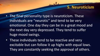 5. Neuroticism
• The final personality type is neuroticism. These
individuals are “neurotic” and tend to be very
emotional. One day they can be in a great mood and
the next day very depressed. They tend to suffer
huge mood swings.
• These individuals tend to be reactive and very
excitable but can follow it up highs with equal lows.
They are constantly seeking the approval of others.
 