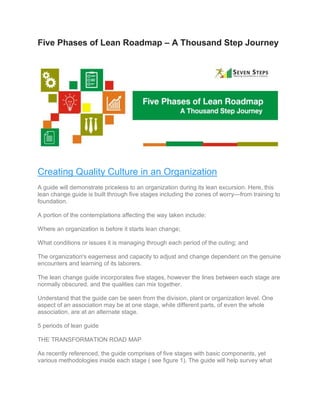 Five Phases of Lean Roadmap – A Thousand Step Journey
Creating Quality Culture in an Organization
A guide will demonstrate priceless to an organization during its lean excursion. Here, this
lean change guide is built through five stages including the zones of worry—from training to
foundation.
A portion of the contemplations affecting the way taken include:
Where an organization is before it starts lean change;
What conditions or issues it is managing through each period of the outing; and
The organization's eagerness and capacity to adjust and change dependent on the genuine
encounters and learning of its laborers.
The lean change guide incorporates five stages, however the lines between each stage are
normally obscured, and the qualities can mix together.
Understand that the guide can be seen from the division, plant or organization level. One
aspect of an association may be at one stage, while different parts, of even the whole
association, are at an alternate stage.
5 periods of lean guide
THE TRANSFORMATION ROAD MAP
As recently referenced, the guide comprises of five stages with basic components, yet
various methodologies inside each stage ( see figure 1). The guide will help survey what
 