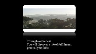 Through awareness
You will discover a life of fulfillment
gradually unfolds.
 