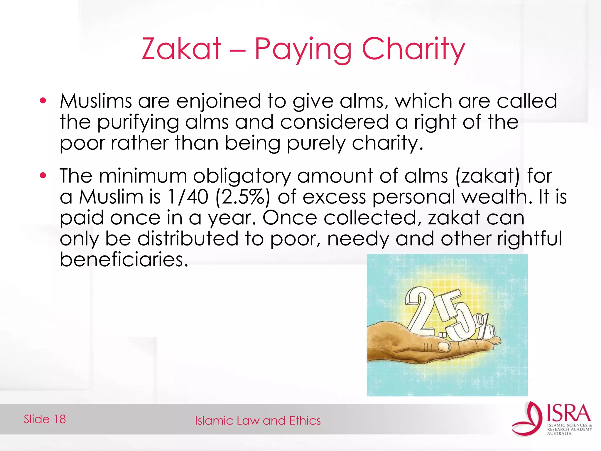 Islamic Law and EthicsSlide 18
Zakat – Paying Charity
• Muslims are enjoined to give alms, which are called
the purifying alms and considered a right of the
poor rather than being purely charity.
• The minimum obligatory amount of alms (zakat) for
a Muslim is 1/40 (2.5%) of excess personal wealth. It is
paid once in a year. Once collected, zakat can
only be distributed to poor, needy and other rightful
beneficiaries.
 