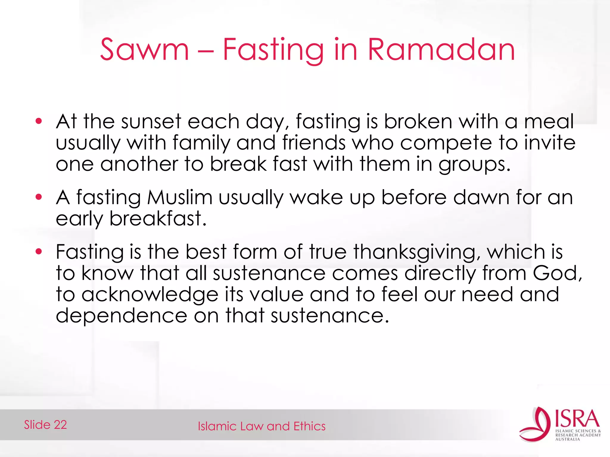Islamic Law and EthicsSlide 22
Sawm – Fasting in Ramadan
• At the sunset each day, fasting is broken with a meal
usually with family and friends who compete to invite
one another to break fast with them in groups.
• A fasting Muslim usually wake up before dawn for an
early breakfast.
• Fasting is the best form of true thanksgiving, which is
to know that all sustenance comes directly from God,
to acknowledge its value and to feel our need and
dependence on that sustenance.
 