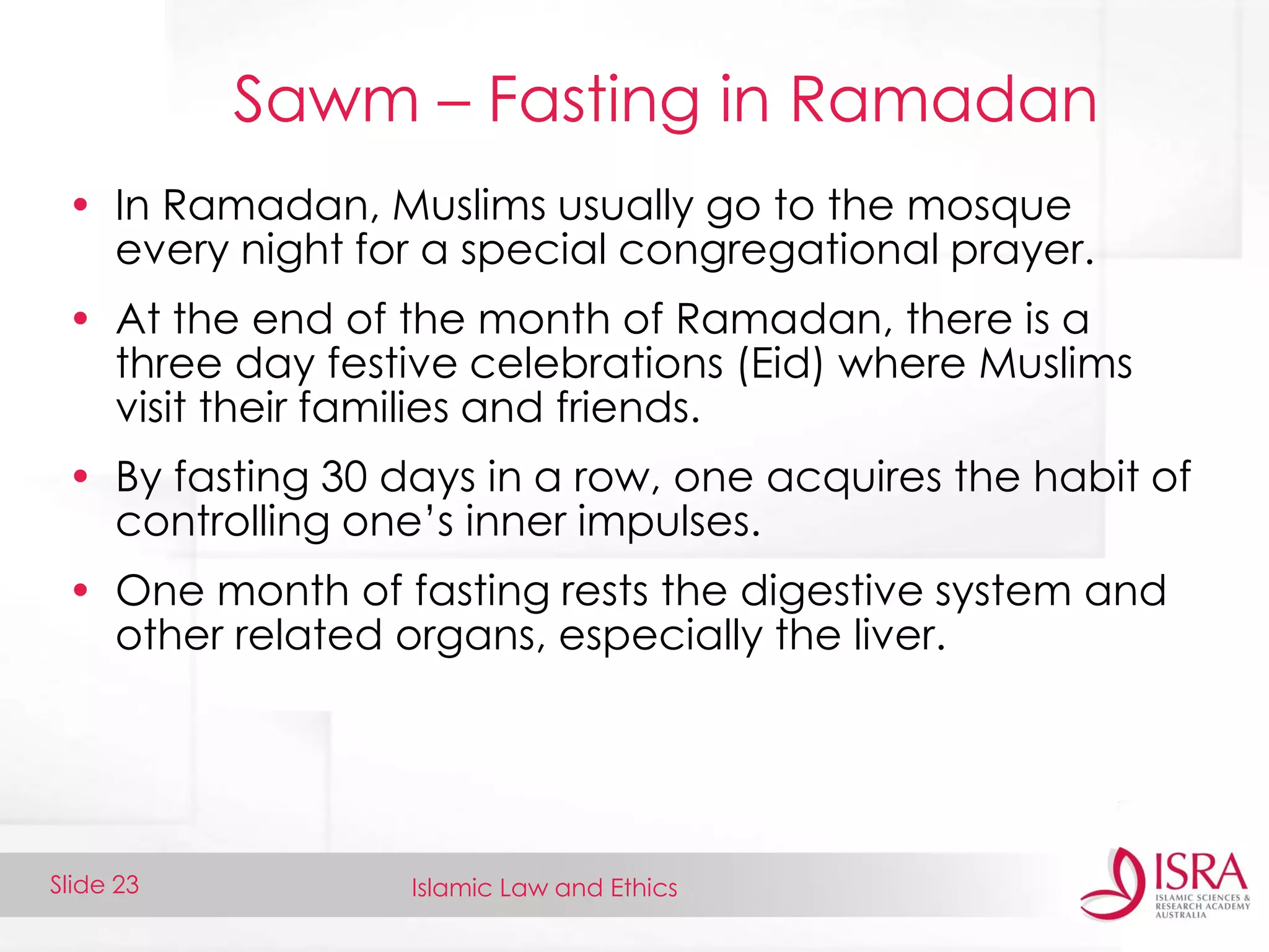 Islamic Law and EthicsSlide 23
Sawm – Fasting in Ramadan
• In Ramadan, Muslims usually go to the mosque
every night for a special congregational prayer.
• At the end of the month of Ramadan, there is a
three day festive celebrations (Eid) where Muslims
visit their families and friends.
• By fasting 30 days in a row, one acquires the habit of
controlling one’s inner impulses.
• One month of fasting rests the digestive system and
other related organs, especially the liver.
 