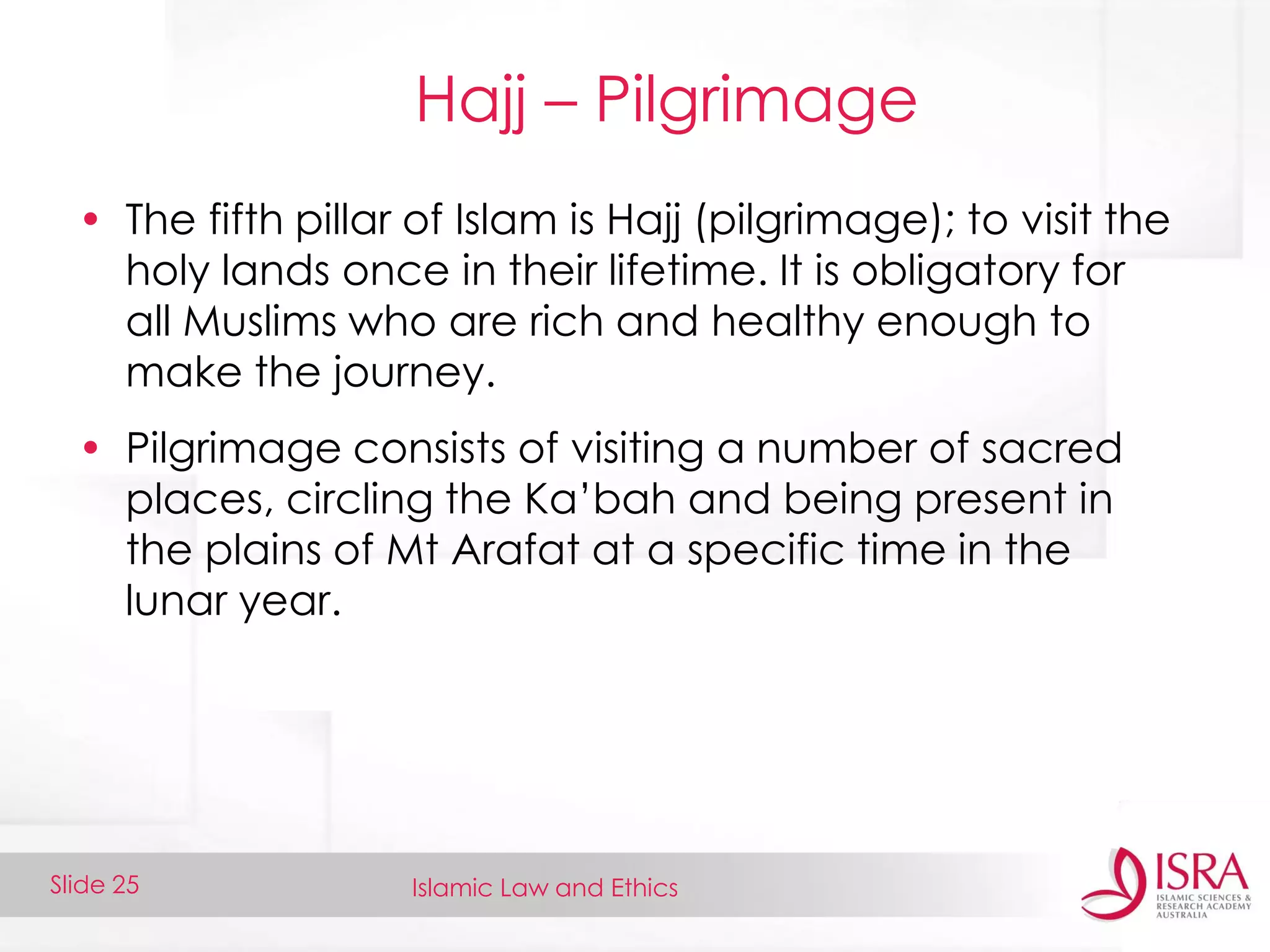 Islamic Law and EthicsSlide 25
Hajj – Pilgrimage
• The fifth pillar of Islam is Hajj (pilgrimage); to visit the
holy lands once in their lifetime. It is obligatory for
all Muslims who are rich and healthy enough to
make the journey.
• Pilgrimage consists of visiting a number of sacred
places, circling the Ka’bah and being present in
the plains of Mt Arafat at a specific time in the
lunar year.
 