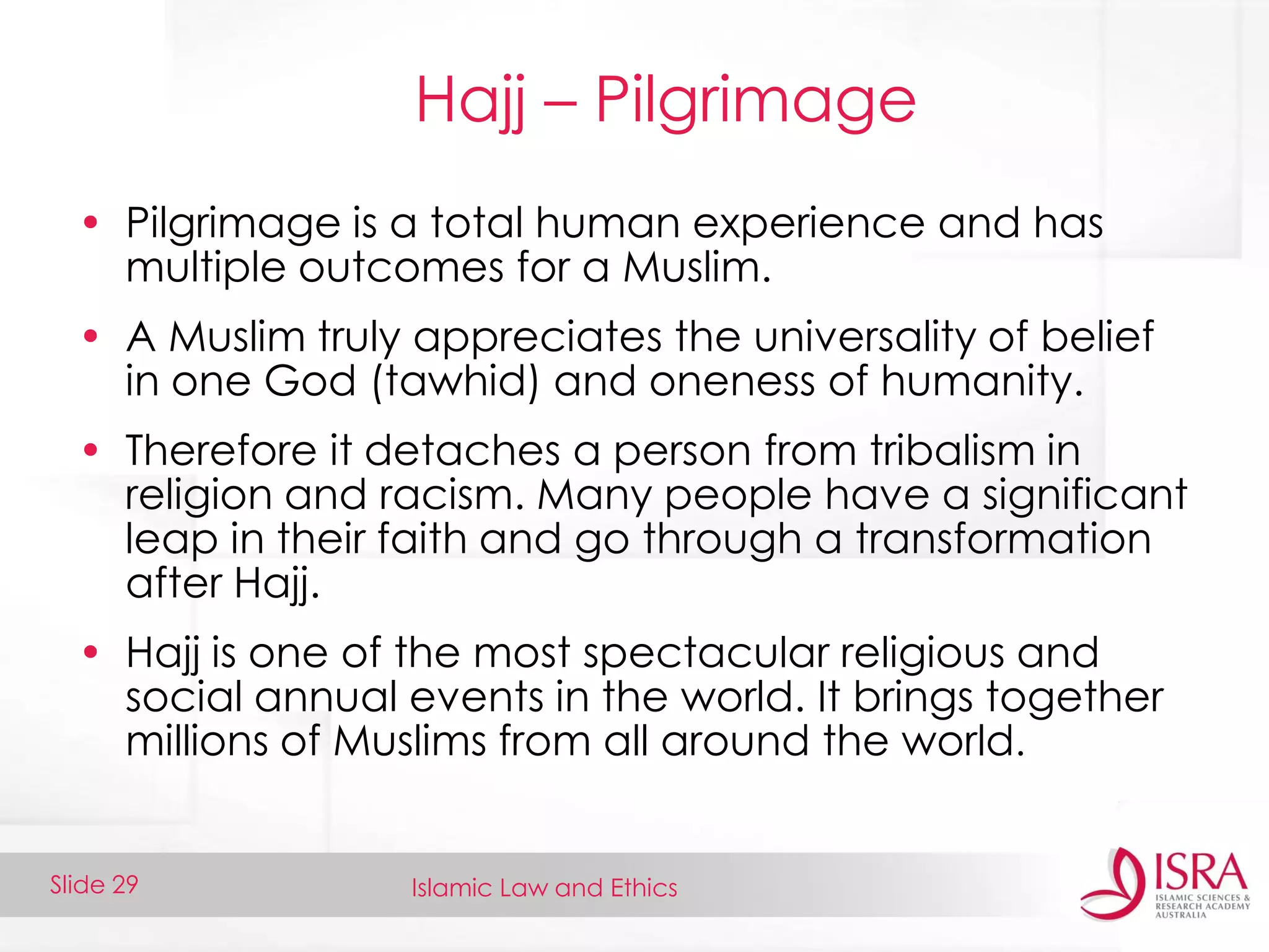 Islamic Law and EthicsSlide 29
Hajj – Pilgrimage
• Pilgrimage is a total human experience and has
multiple outcomes for a Muslim.
• A Muslim truly appreciates the universality of belief
in one God (tawhid) and oneness of humanity.
• Therefore it detaches a person from tribalism in
religion and racism. Many people have a significant
leap in their faith and go through a transformation
after Hajj.
• Hajj is one of the most spectacular religious and
social annual events in the world. It brings together
millions of Muslims from all around the world.
 
