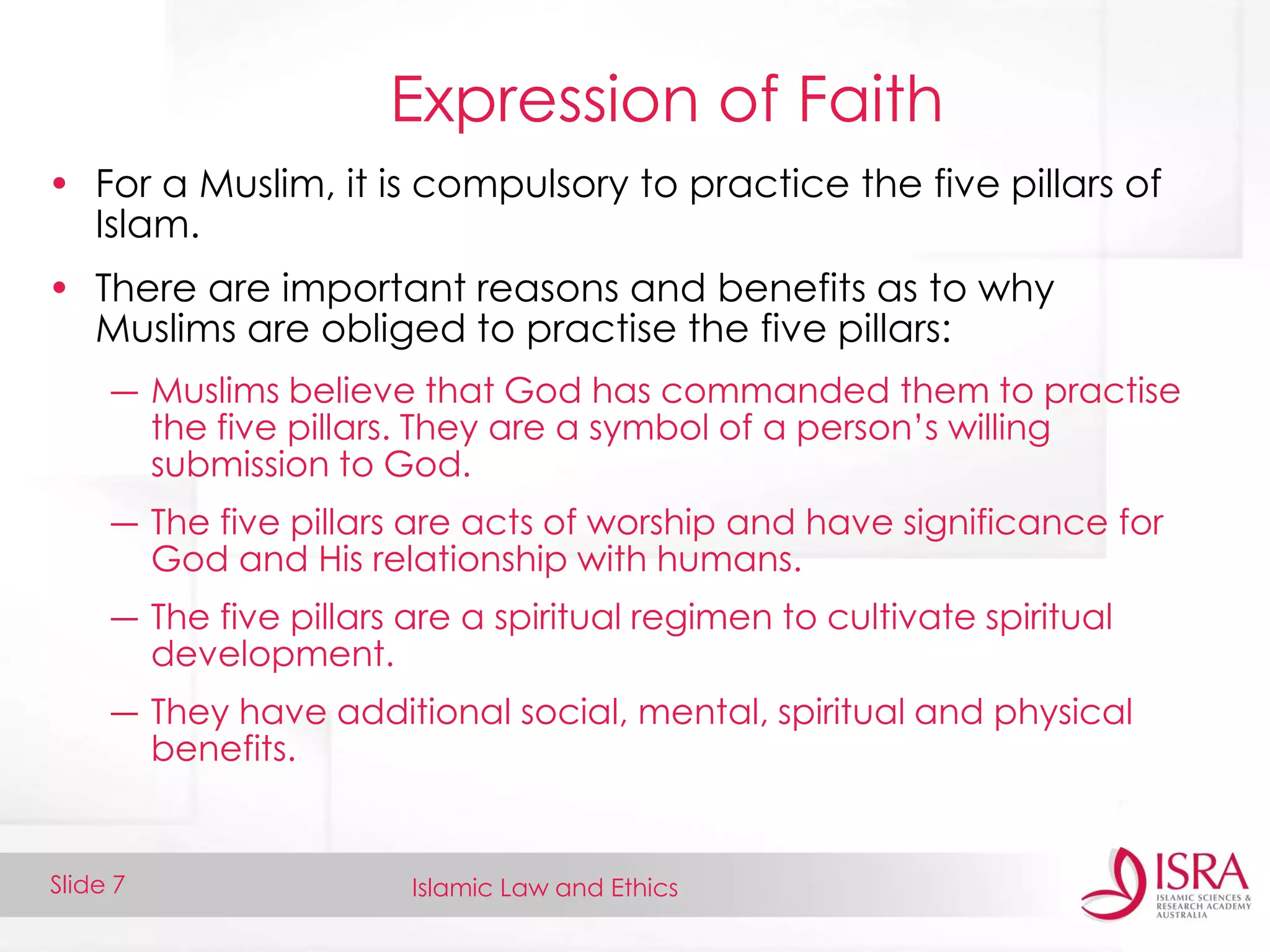 Islamic Law and EthicsSlide 7
Expression of Faith
• For a Muslim, it is compulsory to practice the five pillars of
Islam.
• There are important reasons and benefits as to why
Muslims are obliged to practise the five pillars:
― Muslims believe that God has commanded them to practise
the five pillars. They are a symbol of a person’s willing
submission to God.
― The five pillars are acts of worship and have significance for
God and His relationship with humans.
― The five pillars are a spiritual regimen to cultivate spiritual
development.
― They have additional social, mental, spiritual and physical
benefits.
 