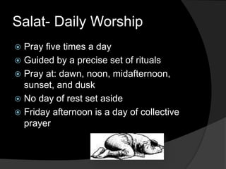 Salat- Daily Worship
 Pray five times a day
 Guided by a precise set of rituals
 Pray at: dawn, noon, midafternoon,
sunset, and dusk
 No day of rest set aside
 Friday afternoon is a day of collective
prayer
 