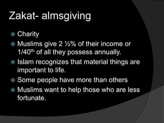 Zakat- almsgiving
 Charity
 Muslims give 2 ½% of their income or
1/40th of all they possess annually.
 Islam recognizes that material things are
important to life.
 Some people have more than others
 Muslims want to help those who are less
fortunate.
 