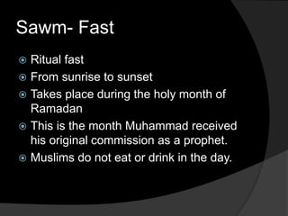 Sawm- Fast
 Ritual fast
 From sunrise to sunset
 Takes place during the holy month of
Ramadan
 This is the month Muhammad received
his original commission as a prophet.
 Muslims do not eat or drink in the day.
 