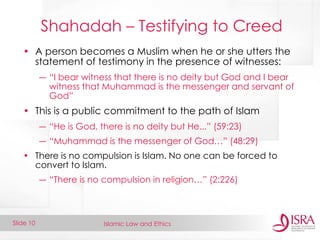 Islamic Law and Ethics 
Slide 10 
Shahadah – Testifying to Creed 
•A person becomes a Muslim when he or she utters the statement of testimony in the presence of witnesses: 
―“I bear witness that there is no deity but God and I bear witness that Muhammad is the messenger and servant of God” 
•This is a public commitment to the path of Islam 
―“He is God, there is no deity but He...” (59:23) 
―“Muhammad is the messenger of God…” (48:29) 
•There is no compulsion is Islam. No one can be forced to convert to Islam. 
―“There is no compulsion in religion…” (2:226)  