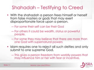Islamic Law and Ethics 
Slide 11 
Shahadah – Testifying to Creed 
•With the shahadah a person frees himself or herself from false masters or gods that may exert disproportionate force upon a person. 
―For some their self can be their God 
―For others it could be wealth, status or powerful people, 
―For some they may believe that there are more than one God with supernatural powers 
•Islam requires one to reject all such deities and only submit to one supreme God. 
―This gives a person freedom from worldly powers that may influence him or her with fear or incentive.  