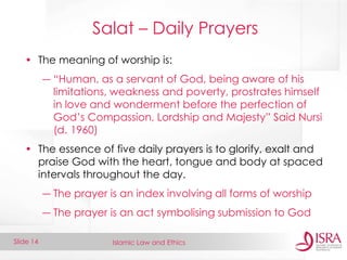 Islamic Law and Ethics 
Slide 14 
Salat – Daily Prayers 
•The meaning of worship is: 
―“Human, as a servant of God, being aware of his limitations, weakness and poverty, prostrates himself in love and wonderment before the perfection of God’s Compassion, Lordship and Majesty” Said Nursi (d. 1960) 
•The essence of five daily prayers is to glorify, exalt and praise God with the heart, tongue and body at spaced intervals throughout the day. 
―The prayer is an index involving all forms of worship 
―The prayer is an act symbolising submission to God  