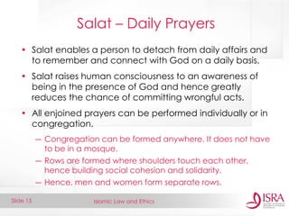 Islamic Law and Ethics 
Slide 15 
Salat – Daily Prayers 
•Salat enables a person to detach from daily affairs and to remember and connect with God on a daily basis. 
•Salat raises human consciousness to an awareness of being in the presence of God and hence greatly reduces the chance of committing wrongful acts. 
•All enjoined prayers can be performed individually or in congregation. 
―Congregation can be formed anywhere. It does not have to be in a mosque. 
―Rows are formed where shoulders touch each other, hence building social cohesion and solidarity. 
―Hence, men and women form separate rows.  