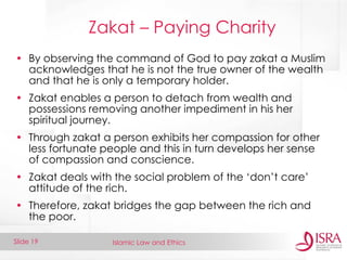 Islamic Law and Ethics 
Slide 19 
Zakat – Paying Charity 
•By observing the command of God to pay zakat a Muslim acknowledges that he is not the true owner of the wealth and that he is only a temporary holder. 
•Zakat enables a person to detach from wealth and possessions removing another impediment in his her spiritual journey. 
•Through zakat a person exhibits her compassion for other less fortunate people and this in turn develops her sense of compassion and conscience. 
•Zakat deals with the social problem of the ‘don’t care’ attitude of the rich. 
•Therefore, zakat bridges the gap between the rich and the poor.  
